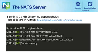 The NATS Server
$ gnatsd -m 8222 --logtime=false
[28110] [INF] Starting nats-server version 1.1.1
[28110] [INF] Starting http monitor on 0.0.0.0:8222
[28110] [INF] Listening for client connections on 0.0.0.0:4222
[28110] [INF] Server is ready
Server is a 7MB binary, no dependencies
Releases are in Github: https://github.com/nats-io/gnatsd/releases
 