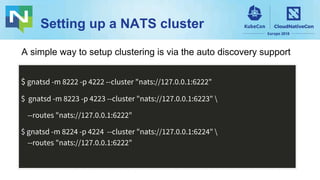 Setting up a NATS cluster
$ gnatsd -m 8222 -p 4222 --cluster "nats://127.0.0.1:6222"
$ gnatsd -m 8223 -p 4223 --cluster "nats://127.0.0.1:6223" 
--routes "nats://127.0.0.1:6222"
$ gnatsd -m 8224 -p 4224 --cluster "nats://127.0.0.1:6224" 
--routes "nats://127.0.0.1:6222"
A simple way to setup clustering is via the auto discovery support
 