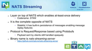 NATS Streaming
● Layer on top of NATS which enables at-least-once delivery
⇢ Codename: STAN
● It is the complete opposite of NATS
⇢ Stateful; it has built-in persistence of messages enabling message
replay features
● Protocol is Request/Response based using Protobufs
⇢ Payload sent by clients still handled opaquely
● Binary name is nats-streaming-server
⇢ https://github.com/nats-io/nats-streaming-server
 
