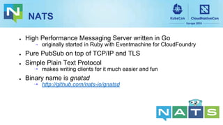 NATS
● High Performance Messaging Server written in Go
⇢ originally started in Ruby with Eventmachine for CloudFoundry
● Pure PubSub on top of TCP/IP and TLS
● Simple Plain Text Protocol
⇢ makes writing clients for it much easier and fun
● Binary name is gnatsd
⇢ http://github.com/nats-io/gnatsd
 
