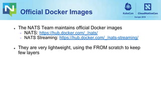 Official Docker Images
● The NATS Team maintains official Docker images
⇢ NATS: https://hub.docker.com/_/nats/
⇢ NATS Streaming: https://hub.docker.com/_/nats-streaming/
● They are very lightweight, using the FROM scratch to keep
few layers
 