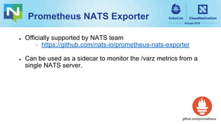 Prometheus NATS Exporter
● Officially supported by NATS team
⇢ https://github.com/nats-io/prometheus-nats-exporter
● Can be used as a sidecar to monitor the /varz metrics from a
single NATS server.
github.com/prometheus
 