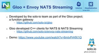 Gloo + Envoy NATS Streaming
● Developed by the solo-io team as part of the Gloo project;
a function gateway
⇢ https://github.com/solo-io/gloo
● Gloo developed C++ clients for NATS & NATS Streaming
⇢ https://github.com/solo-io/envoy-nats-streaming
● Demo: https://www.youtube.com/watch?v=6mtvPrHfX1Q
github.com/solo-io
 