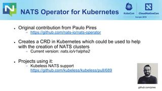 NATS Operator for Kubernetes
● Original contribution from Paulo Pires
⇢ https://github.com/nats-io/nats-operator
● Creates a CRD in Kubernetes which could be used to help
with the creation of NATS clusters
⇢ Current version: nats.io/v1alpha2
● Projects using it:
⇢ Kubeless NATS support
https://github.com/kubeless/kubeless/pull/689
github.com/pires
 