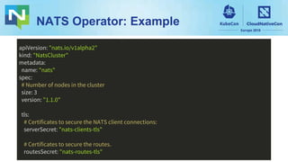 NATS Operator: Example
apiVersion: "nats.io/v1alpha2"
kind: "NatsCluster"
metadata:
name: "nats"
spec:
# Number of nodes in the cluster
size: 3
version: "1.1.0"
tls:
# Certificates to secure the NATS client connections:
serverSecret: "nats-clients-tls"
# Certificates to secure the routes.
routesSecret: "nats-routes-tls"
 