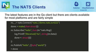 The NATS Clients
nc, _:= nats.Connect("nats://demo.nats.io:4222")
done := make(chan struct{})
nc.Subscribe("hello", func(m *nats.Msg){
log.Printf("[Received] %s", string(m.Data))
done <- struct{}{}
})
nc.Publish("hello", []byte("world"))
<-done
The latest features are in the Go client but there are clients available
for most platforms and are fairly simple
 