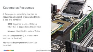 @tekgrrl #kubecon #kubernetes
A Resource is something that can be
requested, allocated, or consumed to/by
a pod or a container
CPU: Specified in units of Cores,
what that is depends on the provider
Memory: Specified in units of Bytes
CPU is Compressible (i.e. it has a rate
and can be throttled)
Memory is Incompressible, it can’t be
throttled
Kubernetes Resources
 