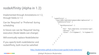 @tekgrrl #kubecon #kubernetes
nodeAffinity (Alpha in 1.2)
{
"nodeAffinity": {
"requiredDuringSchedulingIgnoredDuringExecution": {
"nodeSelectorTerms": [
{
"matchExpressions": [
{
"key": "beta.kubernetes.io/instance-type",
"operator": "In",
"values": ["n1-highmem-2", "n1-highmem-4"]
}
]
}
]
}
}
}
http://kubernetes.github.io/docs/user-guide/node-selection/
Implemented through Annotations in 1.2,
through fields in 1.3
Can be ‘Required’ or ‘Preferred’ during
scheduling
In future can can be ‘Required’ during
execution (Node labels can change)
Will eventually replace NodeSelector
If you specify both nodeSelector and
nodeAffinity, both must be satisfied
 