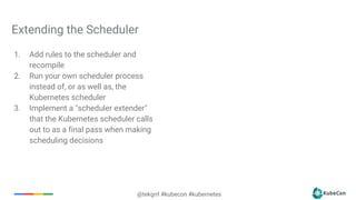 @tekgrrl #kubecon #kubernetes
Extending the Scheduler
1. Add rules to the scheduler and
recompile
2. Run your own scheduler process
instead of, or as well as, the
Kubernetes scheduler
3. Implement a "scheduler extender"
that the Kubernetes scheduler calls
out to as a final pass when making
scheduling decisions
 