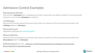 @tekgrrl #kubecon #kubernetes
NamespaceLifecycle
Enforces that a Namespace that is undergoing termination cannot have new objects created in it, and ensures that
requests in a non-existant Namespace are rejected
LimitRanger
Observes the incoming request and ensures that it does not violate any of the constraints enumerated in the
LimitRange object in a Namespace
ServiceAccount
Implements automation for serviceAccounts
ResourceQuota
Observes the incoming request and ensures that it does not violate any of the constraints enumerated in the
ResourceQuota object in a Namespace.
Default plug-ins in 1.2: --admission-control=NamespaceLifecycle,LimitRanger,ServiceAccount,
ResourceQuota,PersistentVolumeLabel
Admission Control Examples
 