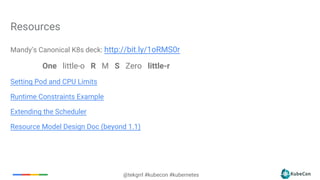 @tekgrrl #kubecon #kubernetes
Mandy’s Canonical K8s deck: http://bit.ly/1oRMS0r
One little-o R M S Zero little-r
Setting Pod and CPU Limits
Runtime Constraints Example
Extending the Scheduler
Resource Model Design Doc (beyond 1.1)
Resources
 