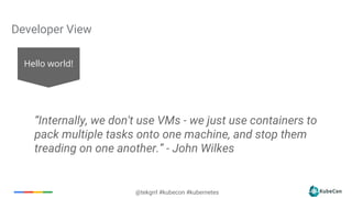 7
@tekgrrl #kubecon #kubernetes
Developer View
Hello world!
“Internally, we don't use VMs - we just use containers to
pack multiple tasks onto one machine, and stop them
treading on one another.” - John Wilkes
 
