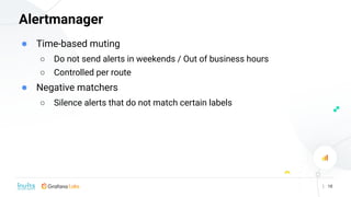 Alertmanager
| 18
● Time-based muting
○ Do not send alerts in weekends / Out of business hours
○ Controlled per route
● Ne...