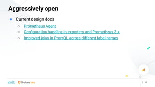| 21
Aggressively open
● Current design docs
○ Prometheus Agent
○ Conﬁguration handling in exporters and Prometheus 3.x
○ ...