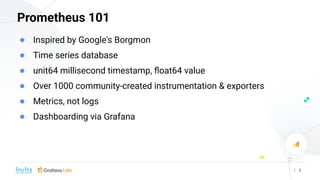 | 3
Prometheus 101
● Inspired by Google's Borgmon
● Time series database
● unit64 millisecond timestamp, ﬂoat64 value
● Ov...