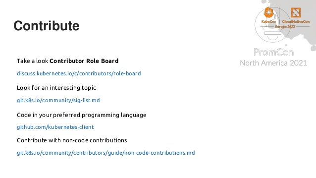 Contribute
Take a look Contributor Role Board
discuss.kubernetes.io/c/contributors/role-board
Look for an interesting topic
git.k8s.io/community/sig-list.md
Code in your preferred programming language
github.com/kubernetes-client
Contribute with non-code contributions
git.k8s.io/community/contributors/guide/non-code-contributions.md
 