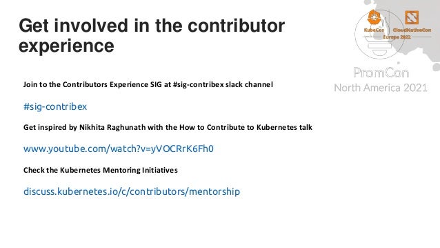Get involved in the contributor
experience
Join to the Contributors Experience SIG at #sig-contribex slack channel
#sig-contribex
Get inspired by Nikhita Raghunath with the How to Contribute to Kubernetes talk
www.youtube.com/watch?v=yVOCRrK6Fh0
Check the Kubernetes Mentoring Initiatives
discuss.kubernetes.io/c/contributors/mentorship
 