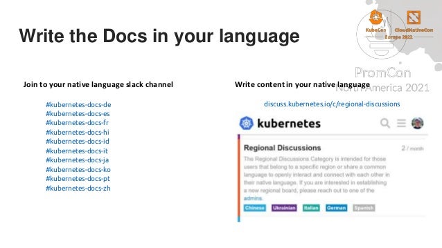 Write the Docs in your language
Join to your native language slack channel
- #kubernetes-docs-de
- #kubernetes-docs-es
- #kubernetes-docs-fr
- #kubernetes-docs-hi
- #kubernetes-docs-id
- #kubernetes-docs-it
- #kubernetes-docs-ja
- #kubernetes-docs-ko
- #kubernetes-docs-pt
- #kubernetes-docs-zh
Write content in your native language
discuss.kubernetes.io/c/regional-discussions
 