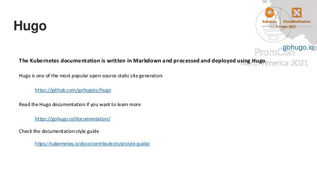 Hugo
The Kubernetes documentation is written in Markdown and processed and deployed using Hugo.
Hugo is one of the most popular open-source static site generators
https://github.com/gohugoio/hugo
Read the Hugo documentation if you want to learn more
https://gohugo.io/documentation/
Check the documentation style guide
https://kubernetes.io/docs/contribute/style/style-guide/
gohugo.io
 