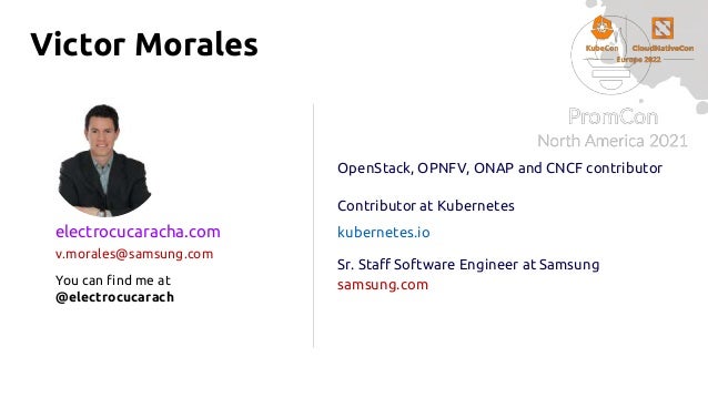 Victor Morales
OpenStack, OPNFV, ONAP and CNCF contributor
Contributor at Kubernetes
kubernetes.io
Sr. Staff Software Engineer at Samsung
samsung.com
electrocucaracha.com
v.morales@samsung.com
You can find me at
@electrocucarach
 