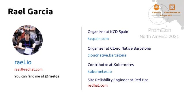 Rael Garcia
Organizer at KCD Spain
kcspain.com
Organizer at Cloud Native Barcelona
cloudnative.barcelona
Contributor at Kubernetes
kubernetes.io
Site Reliability Engineer at Red Hat
redhat.com
rael.io
rael@redhat.com
You can find me at @raelga
 