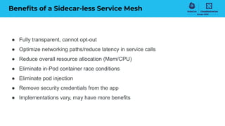 Beneﬁts of a Sidecar-less Service Mesh
● Fully transparent, cannot opt-out
● Optimize networking paths/reduce latency in service calls
● Reduce overall resource allocation (Mem/CPU)
● Eliminate in-Pod container race conditions
● Eliminate pod injection
● Remove security credentials from the app
● Implementations vary, may have more benefits
 