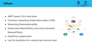 Cilium
● eBPF based L3/L4 data plane
● Container networking (Kubernetes needs a CNI)
● Networking flows/observability
● Kubernetes NetworkPolicy (and more advanced
NetworkPolicy)
● KubeProxy replacement
● Lay the foundation for a sidecar-less service mesh
 