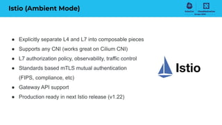 Istio (Ambient Mode)
● Explicitly separate L4 and L7 into composable pieces
● Supports any CNI (works great on Cilium CNI)
● L7 authorization policy, observability, traffic control
● Standards based mTLS mutual authentication
(FIPS, compliance, etc)
● Gateway API support
● Production ready in next Istio release (v1.22)
 