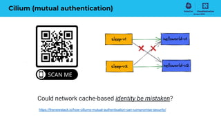Cilium (mutual authentication)
https://thenewstack.io/how-ciliums-mutual-authentication-can-compromise-security/
Could network cache-based identity be mistaken?
 
