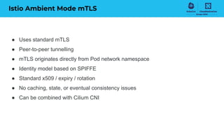 Istio Ambient Mode mTLS
● Uses standard mTLS
● Peer-to-peer tunnelling
● mTLS originates directly from Pod network namespace
● Identity model based on SPIFFE
● Standard x509 / expiry / rotation
● No caching, state, or eventual consistency issues
● Can be combined with Cilium CNI
 
