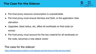 The Case For the Sidecar
● Per-host proxy resource consumption is unpredictable
● Per-host proxy must ensure fairness and QoS, or the application risks
starvation
● Upgrades, blast radius, etc, affect all workloads on that node (or
worse)
● Per-host proxy must account for the key material for all workloads on
the node, becomes a new attack vector
The case for the sidecar:
https://thenewstack.io/ebpf-or-not-sidecars-are-the-future-of-the-service-mesh/
 