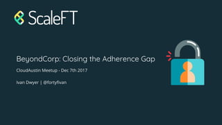 BeyondCorp: Closing the Adherence Gap
CloudAustin Meetup - Dec 7th 2017
Ivan Dwyer | @fortyfivan
 