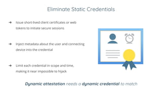 Eliminate Static Credentials
➔ Issue short-lived client certificates or web
tokens to initiate secure sessions
➔ Inject metadata about the user and connecting
device into the credential
➔ Limit each credential in scope and time,
making it near impossible to hijack
Dynamic attestation needs a dynamic credential to match
 