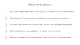 Recommendations
1 You don’t have to build the whole system yourself - leverage solutions for the hard parts
2 Be selective with the environments you support - operating systems, protocols, etc.
3 Start with simple global coarse-grained access policies before getting too fine-grained
4 Start migrating cloud native applications to the new environment first
5 Keep your network controls in place until the Layer 7 controls are fully implemented
 