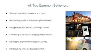 All Too Common Behaviors
● Sharing/committing passwords and keys
● Not revoking credentials when employees leave
● Giving contractors too much privileged access
● Connecting to resources using unpatched devices
● Not logging and/or monitoring user activity
● Not assigning role based access controls
 