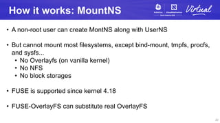 How it works: MountNS
• A non-root user can create MontNS along with UserNS
• But cannot mount most filesystems, except bi...
