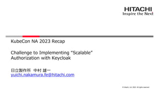 © Hitachi, Ltd. 2023. All rights reserved.
Challenge to Implementing “Scalable”
Authorization with Keycloak
日立製作所 中村 雄一
yuichi.nakamura.fe@hitachi.com
KubeCon NA 2023 Recap
 