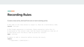 Recording Rules
Create a new series, derived from one or more existing series
record: pod_name:cpu_usage_seconds:rate5m
ex...