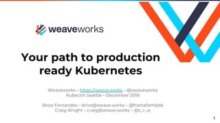 Your path to production
ready Kubernetes
Weaveworks – https://weave.works – @weaveworks
Kubecon Seattle – December 2018
Brice Fernandes – brice@weave.works – @fractallambda
Craig Wright – craig@weave.works – @c_r_w
1
 