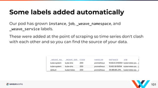 Our pod has grown instance, job, _weave_namespace, and
_weave_service labels.
These were added at the point of scraping so time series don't clash
with each other and so you can find the source of your data.
Some labels added automatically
101
 