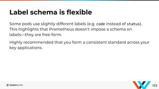 Some pods use slightly different labels (e.g. code instead of status).
This highlights that Prometheus doesn't impose a schema on
labels—they are free-form.
Highly recommended that you form a consistent standard across your
key applications.
Label schema is flexible
103
 