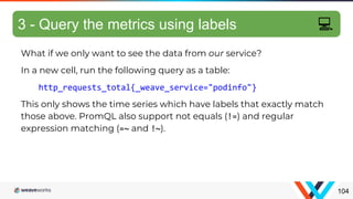 What if we only want to see the data from our service?
In a new cell, run the following query as a table:
http_requests_total{_weave_service="podinfo"}
This only shows the time series which have labels that exactly match
those above. PromQL also support not equals (!=) and regular
expression matching (=~ and !~).
Filtering metrics
104
3 - Query the metrics using labels 💻
 