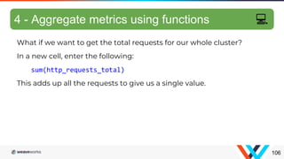 What if we want to get the total requests for our whole cluster?
In a new cell, enter the following:
sum(http_requests_total)
This adds up all the requests to give us a single value.
Aggregating metrics
106
4 - Aggregate metrics using functions 💻
 
