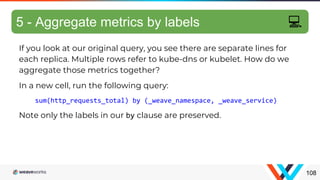 If you look at our original query, you see there are separate lines for
each replica. Multiple rows refer to kube-dns or kubelet. How do we
aggregate those metrics together?
In a new cell, run the following query:
sum(http_requests_total) by (_weave_namespace, _weave_service)
Note only the labels in our by clause are preserved.
Aggregating metrics
108
5 - Aggregate metrics by labels 💻
 
