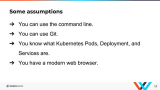 Some assumptions
11
➔ You can use the command line.
➔ You can use Git.
➔ You know what Kubernetes Pods, Deployment, and
Services are.
➔ You have a modern web browser.
 