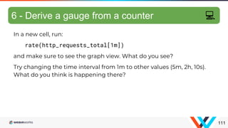 In a new cell, run:
rate(http_requests_total[1m])
and make sure to see the graph view. What do you see?
Try changing the time interval from 1m to other values (5m, 2h, 10s).
What do you think is happening there?
Differentiating metrics
111
6 - Derive a gauge from a counter 💻
 