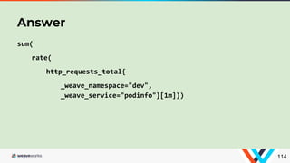 sum(
rate(
http_requests_total{
_weave_namespace="dev",
_weave_service="podinfo"}[1m]))
Answer
114
 