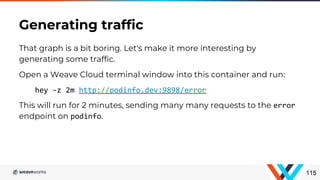 That graph is a bit boring. Let's make it more interesting by
generating some traffic.
Open a Weave Cloud terminal window into this container and run:
hey -z 2m http://podinfo.dev:9898/error
This will run for 2 minutes, sending many many requests to the error
endpoint on podinfo.
Generating traffic
115
 