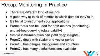 11
7
Recap: Monitoring In Practice
● There are different kind of metrics
● A good way to think of metrics is which domain they’re in
● It’s trivial to instrument your applications
● Prometheus can be used for both metrics (monitoring)
and ad-hoc querying (observability)
● Simple instrumentation can yield deep insights
● PromQL deals with scalar and vector series
● PromQL has gauges, histograms and counters
● PromQL has many useful functions available
 