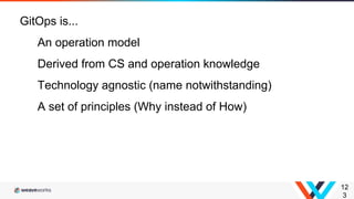 12
3
GitOps is...
An operation model
Derived from CS and operation knowledge
Technology agnostic (name notwithstanding)
A set of principles (Why instead of How)
 